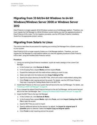 Migrating from 32-bit/64-bit Windows to 64-bit
Windows/Windows Server 2008 or Windows Server
2012
Data Protector no longer supports 32-bit Windows systems as a Cell Manager platform. Therefore, you
must migrate the Cell Manager to a 64-bit Windows system before you start the upgrade procedure to
Data Protector 9.00 or later. For the migration procedure, see the HPE Data Protector Installation
Guide from the appropriate product version.
Migrating from Solaris to Linux
This section describes the procedure for migrating your existing Cell Manager from a Solaris system to
a Linux system.
Data Protector 9.00 no longer supports Solaris as a Cell Manager platform. Therefore, you must
migrate the Cell Manager to a new platform before you start the upgrade procedure to Data Protector
9.00 or later, using the installed Data Protector version.
Procedure
1. Using your existing Data Protector installation, export all media catalogs on the current Cell
Manager:
a. In the Context List, click Devices & Media.
b. In the Scoping Pane, expand Media and then expand Pools.
c. Expand the media pool with the media whose catalog you want to copy.
d. Select and right-click the media and click Copy Catalog to File.
e. Specify the output directory for the MCF files, which will contain media-related catalog data.
f. Click Finish to start copying and exit the wizard. For details, see the HPE Data Protector
Help topic Copying the Catalog Media Data to the MCF File.
2. Install Data Protector on the Linux system that will become the new Cell Manager. For details, see
"Installing a UNIX Cell Manager" on page 30.
3. If you changed the default Data Protector Inet port on the old Cell Manager, set the same Inet port
also on the new Cell Manager. See "Changing the default Data Protector Inet port" on page 358.
4. Import the MCF files to the new Cell Manager:
a. In the Context List, click Devices & Media.
b. In the Scoping Pane, expand Media, right-click Pools, and click Import Catalog from MCF
File to open the wizard.
c. Specify MCF files you want to import.
d. Specify additional options for the session: by default, the Import to original pool if
possible option is selected. Select the Import Copy as Original option.
e. Click Finish to start importing and exit the wizard.
Installation Guide
Chapter 7: Upgrading the Data Protector
HPE Data Protector (9.07) Page 289 of 426
 