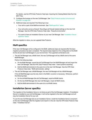 For details, see the HPE Data Protector Help topic Importing the Catalog Media Data from the
MCF Files.
5. Configure the licenses on the new Cell Manager. See "Data Protector product structure and
licenses" on page 324.
6. Additional steps are required if the following is true:
l Your cell is a part of the MoM environment. See "MoM specifics" below.
l Your cell works across a firewall. Reconfigure all firewall related settings on the new Cell
Manager. See the HPE Data Protector Help index: “firewall environments”.
l You want to have an Installation Server on your new Cell Manager. See "Installation Server
specifics" below.
After the migration is done, you can upgrade Data Protector.
MoM specifics
If the new Cell Manager will be configured in the MoM, additional steps are required after the basic
migration procedure has been completed. The required steps depend on the configuration of the MoM
for the old and new Cell Managers in your environment. The supported combinations are:
l The old Cell Manager was a MoM client; the new Cell Manager will be a MoM client of the same
MoM Manager.
Perform the following steps:
a. On the MoM Manager, export the old Cell Manager from the MoM Manager cell and import the
new Cell Manager. See the HPE Data Protector Help index: “client systems exporting”.
b. Add the MoM administrator to the users list on the new Cell Manager. See the HPE Data
Protector Help index: “MoM administrator, adding”.
l The old Cell Manager was a MoM Manager; the new Cell Manager will be a MoM Manager.
If the old MoM Manager was the only client in the MoM, no action is necessary. Otherwise, perform
the following steps:
a. On the old MoM Manager (the old Cell Manager), export all MoM clients.
b. On the new MoM Manager (the new Cell Manager), import all MoM clients.
c. Add the MoM administrator to the users list on all MoM clients.
Installation Server specifics
The migration of the Installation Server is not done as part of the Cell Manager migration. If Installation
Server is installed on your old Cell Manager, it will not be migrated to the new Cell Manager and will
stay the Installation Server for your cell.
To use the new Cell Manager also as an Installation Server, install the Installation Server component
on the new Cell Manager after the migration and import it in the cell. See the HPE Data Protector Help
index: “Installation Server”.
Installation Guide
Chapter 7: Upgrading the Data Protector
HPE Data Protector (9.07) Page 290 of 426
 