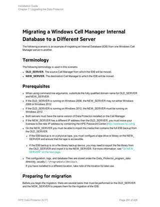 Migrating a Windows Cell Manager Internal
Database to a Different Server
The following scenario is an example of migrating an Internal Database (IDB) from one Windows Cell
Manager server to another.
Terminology
The following terminology is used in this scenario.
l OLD_SERVER. The source Cell Manager from which the IDB will be moved.
l NEW_SERVER. The destination Cell Manager to which the IDB will be moved.
Prerequisites
l When using command line arguments, substitute the fully qualified domain name for OLD_SERVER
and NEW_SERVER.
l If the OLD_SERVER is running on Windows 2008, the NEW_SERVER may run either Windows
2008 or Windows 2012.
l If the OLD_SERVER is running on Windows 2012, the NEW_SERVER must be running on
Windows 2012.
l Both servers must have the same version of Data Protector installed on the Cell Manager.
l If the NEW_SERVER has a different IP address than the OLD_SERVER, you must move your
licenses to the new IP address by contacting the HPE Password Center (http://webware.hp.com).
l On the NEW_SERVER you must be able to import the media that contains the full IDB backup from
the OLD_SERVER.
l If the IDB backup is on a physical tape, you must configure a tape drive or library on the NEW_
SERVER and ensure that the tape is accessible.
l If the IDB backup is on a file library backup device, you may need to export the file library from
the OLD_SERVER and import it to the NEW_SERVER. For more information, see "On NEW_
SERVER" on the next page.
l The configuration, logs, and database files are stored under the Data_Protector_program_data
directory, usually C:ProgramDataOmniback.
If you have installed to a different location, take note of the location for later use.
Preparing for migration
Before you begin the migration, there are several tasks that must be performed on the OLD_SERVER
and the NEW_SERVER to prepare them for the migration of the IDB.
Installation Guide
Chapter 7: Upgrading the Data Protector
HPE Data Protector (9.07) Page 291 of 426
 