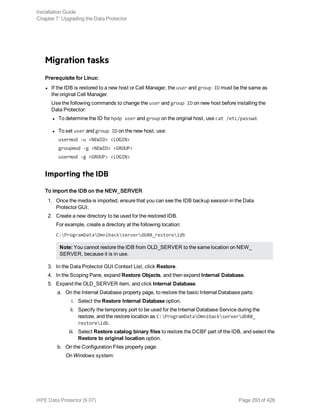 Migration tasks
Prerequisite for Linux:
l If the IDB is restored to a new host or Cell Manager, the user and group ID must be the same as
the original Cell Manager.
Use the following commands to change the user and group ID on new host before installing the
Data Protector:
l To determine the ID for hpdp user and group on the original host, use cat /etc/passwd.
l To set user and group ID on the new host, use:
usermod -u <NEWID> <LOGIN>
groupmod -g <NEWID> <GROUP>
usermod -g <GROUP> <LOGIN>
Importing the IDB
To import the IDB on the NEW_SERVER
1. Once the media is imported, ensure that you can see the IDB backup session in the Data
Protector GUI.
2. Create a new directory to be used for the restored IDB.
For example, create a directory at the following location:
C:ProgramDataOmnibackserverdb80_restoreidb
Note: You cannot restore the IDB from OLD_SERVER to the same location on NEW_
SERVER, because it is in use.
3. In the Data Protector GUI Context List, click Restore.
4. In the Scoping Pane, expand Restore Objects, and then expand Internal Database.
5. Expand the OLD_SERVER item, and click Internal Database.
a. On the Internal Database property page, to restore the basic Internal Database parts:
i. Select the Restore Internal Database option.
ii. Specify the temporary port to be used for the Internal Database Service during the
restore, and the restore location as C:ProgramDataOmnibackserverdb80_
restoreidb.
iii. Select Restore catalog binary files to restore the DCBF part of the IDB, and select the
Restore to original location option.
b. On the Configuration Files property page:
On Windows system:
Installation Guide
Chapter 7: Upgrading the Data Protector
HPE Data Protector (9.07) Page 293 of 426
 