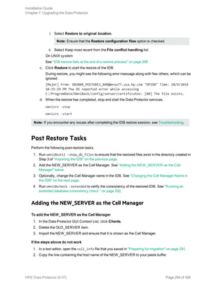 i. Select Restore to original location.
Note: Ensure that the Restore configuration files option is checked.
ii. Select Keep most recent from the File conflict handling list.
On UNIX system:
See "IDB restore fails at the end of a restore process" on page 298
c. Click Restore to start the restore of the IDB.
During restore, you might see the following error message along with few others; which can be
ignored:
[Major] From: OB2BAR_POSTGRES_BAR@mrou77.usa.hp.com "DPIDB" Time: 10/9/2014
10:35:29 PM The OS reported error while accessing
C:/ProgramData/OmniBack/config/server/certificates: [80] The file exists.
d. When the restore has completed, stop and start the Data Protector services.
omnisrv -stop
omnisrv -start
Note: If you encounter any issues after completing the IDB restore session, see Troubleshooting.
Post Restore Tasks
Perform the following post-restore tasks.
1. Run omnidbutil -show_db_files to ensure that the restored files exist in the directory created in
Step 3 of "Importing the IDB" on the previous page.
2. Add the NEW_SERVER as the Cell Manager. See "Adding the NEW_SERVER as the Cell
Manager" below
3. Optionally, change the Cell Manager name in the IDB. See "Changing the Cell Manager Name in
the IDB" on the next page.
4. Run omnidbcheck -extended to verify the consistency of the restored IDB. See "Running an
extended database consistency check " on page 292.
Adding the NEW_SERVER as the Cell Manager
To add the NEW_SERVER as the Cell Manager
1. In the Data Protector GUI Context List, click Clients.
2. Delete the OLD_SERVER item.
3. Import the NEW_SERVER and ensure that it is shown as the Cell Manager.
If the steps above do not work
1. In a text editor, open the cell_info file that you saved in "Preparing for migration" on page 291.
2. Copy the line containing the host name of the NEW_SERVER to your paste buffer.
Installation Guide
Chapter 7: Upgrading the Data Protector
HPE Data Protector (9.07) Page 294 of 426
 