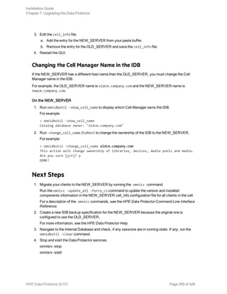 3. Edit the cell_info file.
a. Add the entry for the NEW_SERVER from your paste buffer.
b. Remove the entry for the OLD_SERVER and save the cell_info file.
4. Restart the GUI.
Changing the Cell Manager Name in the IDB
If the NEW_SERVER has a different host name than the OLD_SERVER, you must change the Cell
Manager name in the IDB.
For example, the OLD_SERVER name is oldcm.company.com and the NEW_SERVER name is
newcm.company.com.
On the NEW_SERVER
1. Run omnidbutil -show_cell_name to display which Cell Manager owns the IDB.
For example
> omnidbutil -show_cell_name
Catalog database owner: "oldcm.company.com"
2. Run -change_cell_name OldHost to change the ownership of the IDB to the NEW_SERVER.
For example
> omnidbutil -change_cell_name oldcm.company.com
This action will change ownership of libraries, devices, media pools and media.
Are you sure [y/n]? y
DONE!
Next Steps
1. Migrate your clients to the NEW_SERVER by running the omnicc command.
Run the omnicc -update_all -force_cs command to update the version and installed
components information in the NEW_SERVER cell_info configuration file for all clients in the cell.
For a description of the omnicc commands, see the HPE Data Protector Command Line Interface
Reference.
2. Create a new IDB backup specification for the NEW_SERVER because the original one is
configured to use the OLD_SERVER.
For more information, see the HPE Data Protector Help.
3. Navigate to the Internal Database and check, if any sessions are in running state. If any, run the
omnidbutil -clear command.
4. Stop and start the Data Protector services.
omnisrv -stop
omnisrv -start
Installation Guide
Chapter 7: Upgrading the Data Protector
HPE Data Protector (9.07) Page 295 of 426
 
