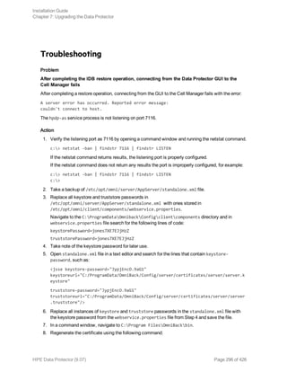 Troubleshooting
Problem
After completing the IDB restore operation, connecting from the Data Protector GUI to the
Cell Manager fails
After completing a restore operation, connecting from the GUI to the Cell Manager fails with the error:
A server error has occurred. Reported error message:
couldn't connect to host.
The hpdp-as service process is not listening on port 7116.
Action
1. Verify the listening port as 7116 by opening a command window and running the netstat command.
c:> netstat -ban | findstr 7116 | findstr LISTEN
If the netstat command returns results, the listening port is properly configured.
If the netstat command does not return any results the port is improperly configured, for example:
c:> netstat -ban | findstr 7116 | findstr LISTEN
c:>
2. Take a backup of /etc/opt/omni/server/AppServer/standalone.xml file.
3. Replace all keystore and truststore passwords in
/etc/opt/omni/server/AppServer/standalone.xml with ones stored in
/etc/opt/omni/client/components/webservice.properties.
Navigate to the C:ProgramDataOmnibackConfigclientcomponents directory and in
webservice.properties file search for the following lines of code:
keystorePassword=jones7XE7EJjHzZ
truststorePassword=jones7XE7EJjHzZ
4. Take note of the keystore password for later use.
5. Open standalone.xml file in a text editor and search for the lines that contain keystore-
password, such as:
<jsse keystore-password="JypjEncO.9aG1"
keystoreurl="C:/ProgramData/OmniBack/Config/server/certificates/server/server.k
eystore"
truststore-password="JypjEncO.9aG1"
truststoreurl="C:/ProgramData/OmniBack/Config/server/certificates/server/server
.truststore"/>
6. Replace all instances of keystore and truststore passwords in the standalone.xml file with
the keystore password from the webservice.properties file from Step 4 and save the file.
7. In a command window, navigate to C:Program FilesOmniBackbin.
8. Regenerate the certificate using the following command:
Installation Guide
Chapter 7: Upgrading the Data Protector
HPE Data Protector (9.07) Page 296 of 426
 