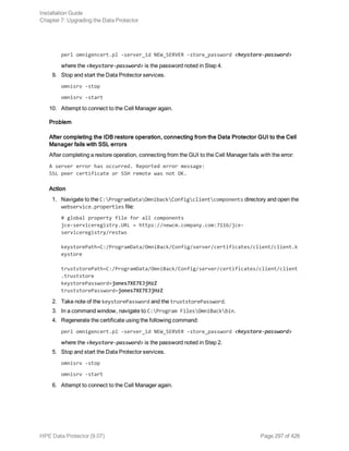 perl omnigencert.pl -server_id NEW_SERVER -store_password <keystore-password>
where the <keystore-password> is the password noted in Step 4.
9. Stop and start the Data Protector services.
omnisrv -stop
omnisrv -start
10. Attempt to connect to the Cell Manager again.
Problem
After completing the IDB restore operation, connecting from the Data Protector GUI to the Cell
Manager fails with SSL errors
After completing a restore operation, connecting from the GUI to the Cell Manager fails with the error:
A server error has occurred. Reported error message:
SSL peer certificate or SSH remote was not OK.
Action
1. Navigate to the C:ProgramDataOmnibackConfigclientcomponents directory and open the
webservice.properties file:
# global property file for all components
jce-serviceregistry.URL = https://newcm.company.com:7116/jce-
serviceregistry/restws
keystorePath=C:/ProgramData/OmniBack/Config/server/certificates/client/client.k
eystore
truststorePath=C:/ProgramData/OmniBack/Config/server/certificates/client/client
.truststore
keystorePassword=jones7XE7EJjHzZ
truststorePassword=jones7XE7EJjHzZ
2. Take note of the keystorePassword and the truststorePassword.
3. In a command window, navigate to C:Program FilesOmniBackbin.
4. Regenerate the certificate using the following command:
perl omnigencert.pl -server_id NEW_SERVER -store_password <keystore-password>
where the <keystore-password> is the password noted in Step 2.
5. Stop and start the Data Protector services.
omnisrv -stop
omnisrv -start
6. Attempt to connect to the Cell Manager again.
Installation Guide
Chapter 7: Upgrading the Data Protector
HPE Data Protector (9.07) Page 297 of 426
 
