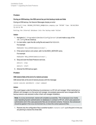 Problem
During an IDB backup, the IDB cannot be put into backup mode and fails
During an IDB backup, the Session Messages display an error:
[Critical] From: OB2BAR_POSTGRES_BAR@oldcm.company.com "DPIDB" Time: 10/10/2014
12:19:51 PM
Putting the Internal Database into the backup mode failed
Action
1. Navigate to C:ProgramDataOmniBackConfigServeridb and made a copy of the
idb.config file as a backup.
2. In a text editor, open the idb.config file and search for PGOSUSER.
For example
PGOSUSER='OLD_SERVERAdministrator';
3. If the server name is not correct, edit it to the NEW_SERVER name.
For example
PGOSUSER='NEW_SERVERAdministrator';
4. Stop and start the Data Protector services.
omnisrv -stop
omnisrv -start
5. Attempt the IDB backup again.
Problem
IDB restore fails at the end of a restore process
IDB restore fails at the end of restore process with the message:
cannot execute omnidbutil -clear command
Action
This could happen under the following circumstances in a HP-UX cell manager: When restoring to a
different cell manager or on the same cell manager, but postgres passwords have changed after the
backup session was restored or after a fresh cell manager installation.
Note: In a Linux environment, restore will complete successfully. This is because Linux mostly
uses Operating System authentication on databases in contrast to HP-UX, which uses password
authorization and in this case passwords files are not restored correctly. However, the workaround
should be applied in the Linux environment too, to have the correct password files.
1. Restore only the configuration files to another location <restore-conf> up to the point in time you
are planning to restore the whole IDB.
Installation Guide
Chapter 7: Upgrading the Data Protector
HPE Data Protector (9.07) Page 298 of 426
 