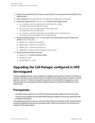 2. Restore the whole IDB but don't choose to restore DCBFs or else restore the whole DCBFs to the
original location.
3. Save a backup of /etc/otp/omni/server/idb/idb.config to idb.config.bkp
4. Perform file copies from the <restore-conf> location to the original location:
a. cp <restore-conf>/etc/opt/omni/server/idb/idb.config
/etc/opt/omni/server/idb/idb.config
b. cp <restore-conf>/etc/opt/omni/server/idb/ulist
/etc/opt/omni/server/idb/ulist
c. cp <restore-conf>/etc/opt/omni/server/AppServer/standalone.xml
/etc/opt/omni/server/AppServer/standalone.xml
5. Modify the following fields in idb.config to point to the correct location (correct locations are
stored in idb.config.bkp)
a. PGDATA_PG='/space/restore1/pg';
b. PGDATA_IDB='/space/restore1/idb';
c. PGDATA_JCE='/space/restore1/jce';
d. PGWALPATH='/space/restore1/pg/pg_xlog_archive' ;
6. Stop and start Data Protector services.
a. run omnisv stop (this could take a while)
b. run omnisv start
c. run omnidbutil -clear
Upgrading the Cell Manager configured in HPE
Serviceguard
During an upgrade procedure, only the database is upgraded, and the previous version of the product is
removed. The latest version of Data Protector is installed with the default selection of agents, and other
agents are removed. To obtain a configuration equivalent to the state before the upgrade, you must
manually select any other agents during the upgrade procedure or reinstall them afterwards on each
physical node.
Prerequisites
l The Data Protector services on the HPE Serviceguard secondary node(s) should not be running.
This ensures the upgrade uses the IDB exported during the upgrade of the primary node and avoids
an additional IDB export.
The upgrade procedure from previous versions of Data Protector to the latest version of Data Protector
consists of upgrading the primary and secondary nodes. Follow the instructions in the order they are
presented in the sections below.
Installation Guide
Chapter 7: Upgrading the Data Protector
HPE Data Protector (9.07) Page 299 of 426
 