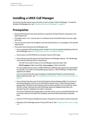Installing a UNIX Cell Manager
This section provides step-by-step instructions on how to install a UNIX Cell Manager. To install the
Windows Cell Manager only, see "Installing a Windows Cell Manager" on page 36.
Prerequisites
l Reverse DNS lookup for host name resolution is required for all Data Protector components in the
Data Protector cell.
l The default users unmask must be set to 022 otherwise some of the Data Protector services might
fail to start.
l The user account used for the installation must have administrative (root) privileges on the selected
target system.
l The system that will become the Cell Manager must:
l Have a supported UNIX operating system installed. For a list of supported operating systems for
the Cell Manager, see http://support.openview.hp.com/selfsolve/manuals.
l Have access to a DVD-ROM drive or be able to mount an ISO image.
l Have sufficient free disk space for the Data Protector Cell Manager software. The Cell Manager
must meet the following minimum requirements:
o The Soft File Limit per Process on the Cell Manager should be at least 1024.
o HP-UX systems: 8 GB of total RAM; Linux systems: 4 GB of total RAM.
For each parallel backup session, 40 MB of RAM and 5-8 MB per data segment size are required.
For example, if you want to run 60 parallel backup sessions, 3 GB of RAM plus 512 MB for data
segments are needed.
You can overcome free disk space shortage by installing Data Protector to linked directories.
Before creating the links, see "The installed directory structure on HP-UX and Linux systems" on
page 33.
l Have sufficient free disk space for the Data Protector Internal Database (IDB). For recovery of
the Internal Database, twice as much total RAM is required. Have 1.5 GB of free disk space +
approximately 100 bytes for each backed up file (for use by the IDB) in the /var directory, where
the IDB is stored. Note that the current IDB design allows the database binary files to be
relocated if growth in database size makes it necessary.
If you have insufficient free storage space on the disk volume, you can use linked directories, but
you should create the links before the installation and ensure that the destination directories
exist.
l Have the TCP/IP protocol installed and running. The protocol must be able to resolve hostnames.
l Recognize the Cell Manager system if using a NIS server. See "Preparing a NIS server" on page
362.
Installation Guide
Chapter 2: Installing Data Protector
HPE Data Protector (9.07) Page 30 of 426
 
