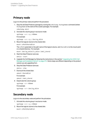 Primary node
Log on to the primary node and perform the procedure:
1. Stop the old Data Protector package by running the cmhaltpkg PackageName command (where
PackageName is the name of the cluster package). For example:
cmhaltpkg ob2cl
2. Activate the volume group in exclusive mode:
vgchange -a e -q y VGName
For example:
vgchange -a e -q y /dev/vg_ob2cm
3. Mount the logical volume to the shared disk:
mount LVPathSharedDisk
The LVPath parameter is the path name of the logical volume, and SharedDisk is the mount point
or a shared directory. For example:
mount /dev/vg_ob2cm/lv_ob2cm /omni_shared
4. Start the Data Protector services:
omnisv -start
5. Upgrade the Cell Manager by following the instructions in the section "Upgrading the UNIX Cell
Manager and Installation Server" on page 272. Some steps are different depending on the product
version you are upgrading from.
6. Stop the Data Protector services:
omnisv -stop
7. Dismount the shared disk:
umount SharedDisk
For example:
umount /omni_shared
8. Deactivate the volume group:
vgchange -a n VGName
For example:
vgchange -a n /dev/vg_ob2cm
Secondary node
Log on to the secondary node and perform the procedure:
1. Activate the volume group in exclusive mode:
vgchange -a e -q y VGName
2. Mount the logical volume to the shared disk:
mount LVPathSharedDisk
Installation Guide
Chapter 7: Upgrading the Data Protector
HPE Data Protector (9.07) Page 300 of 426
 