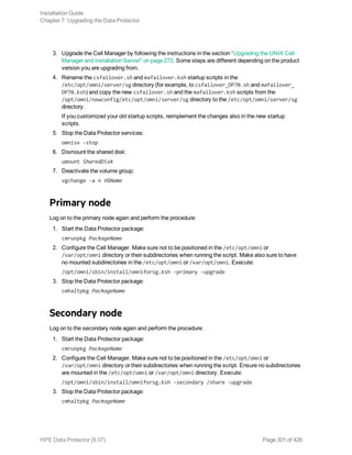 3. Upgrade the Cell Manager by following the instructions in the section "Upgrading the UNIX Cell
Manager and Installation Server" on page 272. Some steps are different depending on the product
version you are upgrading from.
4. Rename the csfailover.sh and mafailover.ksh startup scripts in the
/etc/opt/omni/server/sg directory (for example, to csfailover_DP70.sh and mafailover_
DP70.ksh) and copy the new csfailover.sh and the mafailover.ksh scripts from the
/opt/omni/newconfig/etc/opt/omni/server/sg directory to the /etc/opt/omni/server/sg
directory.
If you customized your old startup scripts, reimplement the changes also in the new startup
scripts.
5. Stop the Data Protector services:
omnisv -stop
6. Dismount the shared disk:
umount SharedDisk
7. Deactivate the volume group:
vgchange -a n VGName
Primary node
Log on to the primary node again and perform the procedure:
1. Start the Data Protector package:
cmrunpkg PackageName
2. Configure the Cell Manager. Make sure not to be positioned in the /etc/opt/omni or
/var/opt/omni directory or their subdirectories when running the script. Make also sure to have
no mounted subdirectories in the /etc/opt/omni or /var/opt/omni. Execute:
/opt/omni/sbin/install/omniforsg.ksh -primary -upgrade
3. Stop the Data Protector package:
cmhaltpkg PackageName
Secondary node
Log on to the secondary node again and perform the procedure:
1. Start the Data Protector package:
cmrunpkg PackageName
2. Configure the Cell Manager. Make sure not to be positioned in the /etc/opt/omni or
/var/opt/omni directory or their subdirectories when running the script. Ensure no subdirectories
are mounted in the /etc/opt/omni or /var/opt/omni directory. Execute:
/opt/omni/sbin/install/omniforsg.ksh -secondary /share -upgrade
3. Stop the Data Protector package:
cmhaltpkg PackageName
Installation Guide
Chapter 7: Upgrading the Data Protector
HPE Data Protector (9.07) Page 301 of 426
 