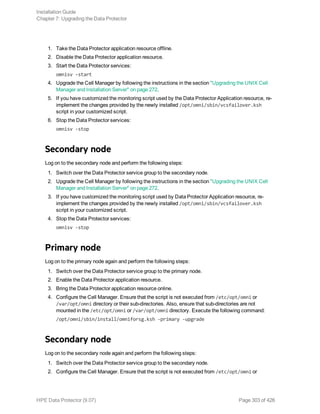 1. Take the Data Protector application resource offline.
2. Disable the Data Protector application resource.
3. Start the Data Protector services:
omnisv -start
4. Upgrade the Cell Manager by following the instructions in the section "Upgrading the UNIX Cell
Manager and Installation Server" on page 272.
5. If you have customized the monitoring script used by the Data Protector Application resource, re-
implement the changes provided by the newly installed /opt/omni/sbin/vcsfailover.ksh
script in your customized script.
6. Stop the Data Protector services:
omnisv -stop
Secondary node
Log on to the secondary node and perform the following steps:
1. Switch over the Data Protector service group to the secondary node.
2. Upgrade the Cell Manager by following the instructions in the section "Upgrading the UNIX Cell
Manager and Installation Server" on page 272.
3. If you have customized the monitoring script used by Data Protector Application resource, re-
implement the changes provided by the newly installed /opt/omni/sbin/vcsfailover.ksh
script in your customized script.
4. Stop the Data Protector services:
omnisv -stop
Primary node
Log on to the primary node again and perform the following steps:
1. Switch over the Data Protector service group to the primary node.
2. Enable the Data Protector application resource.
3. Bring the Data Protector application resource online.
4. Configure the Cell Manager. Ensure that the script is not executed from /etc/opt/omni or
/var/opt/omni directory or their sub-directories. Also, ensure that sub-directories are not
mounted in the /etc/opt/omni or /var/opt/omni directory. Execute the following command:
/opt/omni/sbin/install/omniforsg.ksh -primary -upgrade
Secondary node
Log on to the secondary node again and perform the following steps:
1. Switch over the Data Protector service group to the secondary node.
2. Configure the Cell Manager. Ensure that the script is not executed from /etc/opt/omni or
Installation Guide
Chapter 7: Upgrading the Data Protector
HPE Data Protector (9.07) Page 303 of 426
 