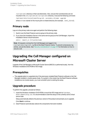/var/opt/omni directory or their sub-directories. Also, ensure that sub-directories are not
mounted in the /etc/opt/omni or /var/opt/omni directory. Execute the following command:
/opt/omni/sbin/install/omniforsg.ksh -secondary dirname -upgrade
where dirname stands for the mount point or shared directory (for example, /omni_shared).
Primary node
Log on to the primary node once again and perform the following steps:
1. Switch over the Data Protector service group to the primary node.
2. If you have the Installation Server in the same service group as the Cell Manager, import the
Installation Server virtual hostname:
omnicc -import_is VirtualHostname
Note: All requests coming from the Cell Managers are logged in the
/var/opt/omni/log/inet.log file on the Data Protector clients. To prevent unnecessary log
entries, secure the clients. See "Security considerations" on page 197 for information on how to
secure a cell.
Upgrading the Cell Manager configured on
Microsoft Cluster Server
Upgrade of the Cell Manager on Microsoft Cluster Server (MSCS) is performed locally, from the
Windows installation DVD-ROM or ISO image.
Prerequisites
l The upgrade option is supported only if the previously installed Data Protector software is the Cell
Manager installed in cluster-aware mode. If a system in the cluster has the Data Protector software
installed as non-cluster-aware, you must uninstall it prior to starting the setup.
Upgrade procedure
To perform the upgrade, proceed as follows:
1. Insert the Windows installation DVD-ROM or mount the ISO image and run Windows_
Otherx8664setup.exe. It is recommended to start the setup on the currently active virtual
server node.
Setup automatically detects the previous version of the product and prompts you to upgrade.
Click Next to continue.
2. Data Protector automatically selects the components that were installed.
Installation Guide
Chapter 7: Upgrading the Data Protector
HPE Data Protector (9.07) Page 304 of 426
 
