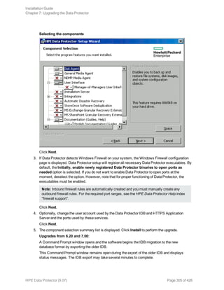 Selecting the components
Click Next.
3. If Data Protector detects Windows Firewall on your system, the Windows Firewall configuration
page is displayed. Data Protector setup will register all necessary Data Protector executables. By
default, the Initially, enable newly registered Data Protector binaries to open ports as
needed option is selected. If you do not want to enable Data Protector to open ports at the
moment, deselect the option. However, note that for proper functioning of Data Protector, the
executables must be enabled.
Note: Inbound firewall rules are automatically created and you must manually create any
outbound firewall rules. For the required port ranges, see the HPE Data Protector Help index
“firewall support”.
Click Next.
4. Optionally, change the user account used by the Data Protector IDB and HTTPS Application
Server and the ports used by these services.
Click Next.
5. The component selection summary list is displayed. Click Install to perform the upgrade.
Upgrades from 6.20 and 7.00:
A Command Prompt window opens and the software begins the IDB migration to the new
database format by exporting the older IDB.
This Command Prompt window remains open during the export of the older IDB and displays
status messages. The IDB export may take several minutes to complete.
Installation Guide
Chapter 7: Upgrading the Data Protector
HPE Data Protector (9.07) Page 305 of 426
 