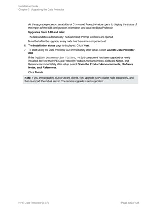 As the upgrade proceeds, an additional Command Prompt window opens to display the status of
the import of the IDB configuration information and data into Data Protector.
Upgrades from 8.00 and later:
The IDB updates automatically; no Command Prompt windows are opened.
Note that after the upgrade, every node has the same component set.
6. The Installation status page is displayed. Click Next.
7. To start using the Data Protector GUI immediately after setup, select Launch Data Protector
GUI.
If the English Documentation (Guides, Help) component has been upgraded or newly
installed, to view the HPE Data Protector Product Announcements, Software Notes, and
References immediately after setup, select Open the Product Announcements, Software
Notes, and References.
Click Finish.
Note: If you are upgrading cluster-aware clients, first upgrade every cluster node separately, and
then re-import the virtual server. The remote upgrade is not supported.
Installation Guide
Chapter 7: Upgrading the Data Protector
HPE Data Protector (9.07) Page 306 of 426
 