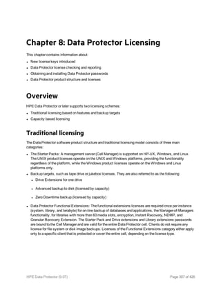 Chapter 8: Data Protector Licensing
This chapter contains information about:
l New license keys introduced
l Data Protector license checking and reporting
l Obtaining and installing Data Protector passwords
l Data Protector product structure and licenses
Overview
HPE Data Protector or later supports two licensing schemes:
l Traditional licensing based on features and backup targets
l Capacity based licensing
Traditional licensing
The Data Protector software product structure and traditional licensing model consists of three main
categories:
l The Starter Packs: A management server (Cell Manager) is supported on HP-UX, Windows, and Linux.
The UNIX product licenses operate on the UNIX and Windows platforms, providing the functionality
regardless of the platform, while the Windows product licenses operate on the Windows and Linux
platforms only.
l Backup targets, such as tape drive or jukebox licenses. They are also referred to as the following:
l Drive Extensions for one drive
l Advanced backup to disk (licensed by capacity)
l Zero Downtime backup (licensed by capacity)
l Data Protector Functional Extensions: The functional extensions licenses are required once per instance
(system, library, and terabyte) for on-line backup of databases and applications, the Manager-of-Managers
functionality, for libraries with more than 60 media slots, encryption, Instant Recovery, NDMP, and
Granular Recovery Extension. The Starter Pack and Drive extensions and Library extensions passwords
are bound to the Cell Manager and are valid for the entire Data Protector cell. Clients do not require any
license for file system or disk image backups. Licenses of the Functional Extensions category either apply
only to a specific client that is protected or cover the entire cell, depending on the license type.
HPE Data Protector (9.07) Page 307 of 426
 