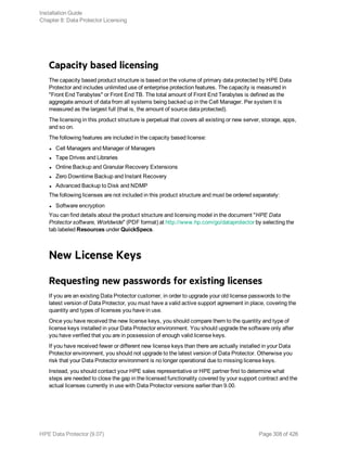 Capacity based licensing
The capacity based product structure is based on the volume of primary data protected by HPE Data
Protector and includes unlimited use of enterprise protection features. The capacity is measured in
"Front End Terabytes" or Front End TB. The total amount of Front End Terabytes is defined as the
aggregate amount of data from all systems being backed up in the Cell Manager. Per system it is
measured as the largest full (that is, the amount of source data protected).
The licensing in this product structure is perpetual that covers all existing or new server, storage, apps,
and so on.
The following features are included in the capacity based license:
l Cell Managers and Manager of Managers
l Tape Drives and Libraries
l Online Backup and Granular Recovery Extensions
l Zero Downtime Backup and Instant Recovery
l Advanced Backup to Disk and NDMP
The following licenses are not included in this product structure and must be ordered separately:
l Software encryption
You can find details about the product structure and licensing model in the document "HPE Data
Protector software, Worldwide" (PDF format) at http://www.hp.com/go/dataprotector by selecting the
tab labeled Resources under QuickSpecs.
New License Keys
Requesting new passwords for existing licenses
If you are an existing Data Protector customer, in order to upgrade your old license passwords to the
latest version of Data Protector, you must have a valid active support agreement in place, covering the
quantity and types of licenses you have in use.
Once you have received the new license keys, you should compare them to the quantity and type of
license keys installed in your Data Protector environment. You should upgrade the software only after
you have verified that you are in possession of enough valid license keys.
If you have received fewer or different new license keys than there are actually installed in your Data
Protector environment, you should not upgrade to the latest version of Data Protector. Otherwise you
risk that your Data Protector environment is no longer operational due to missing license keys.
Instead, you should contact your HPE sales representative or HPE partner first to determine what
steps are needed to close the gap in the licensed functionality covered by your support contract and the
actual licenses currently in use with Data Protector versions earlier than 9.00.
Installation Guide
Chapter 8: Data Protector Licensing
HPE Data Protector (9.07) Page 308 of 426
 