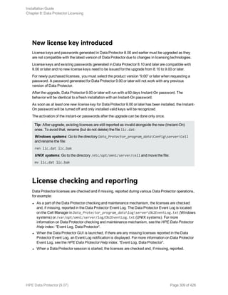 New license key introduced
License keys and passwords generated in Data Protector 8.00 and earlier must be upgraded as they
are not compatible with the latest version of Data Protector due to changes in licensing technologies.
License keys and existing passwords generated in Data Protector 8.10 and later are compatible with
9.00 or later and no new license keys need to be issued for the upgrade from 8.10 to 9.00 or later.
For newly purchased licenses, you must select the product version “9.00” or later when requesting a
password. A password generated for Data Protector 9.00 or later will not work with any previous
version of Data Protector.
After the upgrade, Data Protector 9.00 or later will run with a 60 days Instant-On password. The
behavior will be identical to a fresh installation with an Instant-On password.
As soon as at least one new license key for Data Protector 9.00 or later has been installed, the Instant-
On password will be turned off and only installed valid keys will be recognized.
The activation of the instant-on passwords after the upgrade can be done only once.
Tip: After upgrade, existing licenses are still reported as invalid alongside the new (Instant-On)
ones. To avoid that, rename (but do not delete) the file lic.dat:
Windows systems: Go to the directory Data_Protector_program_dataConfigserverCell
and rename the file:
ren lic.dat lic.bak
UNIX systems: Go to the directory /etc/opt/omni/server/cell and move the file:
mv lic.dat lic.bak
License checking and reporting
Data Protector licenses are checked and if missing, reported during various Data Protector operations,
for example:
l As a part of the Data Protector checking and maintenance mechanism, the licenses are checked
and, if missing, reported in the Data Protector Event Log. The Data Protector Event Log is located
on the Cell Manager in Data_Protector_program_datalogserverOb2EventLog.txt (Windows
systems) or /var/opt/omni/server/log/Ob2EventLog.txt (UNIX systems). For more
information on Data Protector checking and maintenance mechanism, see the HPE Data Protector
Help index: “Event Log, Data Protector“.
l When the Data Protector GUI is launched, if there are any missing licenses reported in the Data
Protector Event Log, an Event Log notification is displayed. For more information on Data Protector
Event Log, see the HPE Data Protector Help index: “Event Log, Data Protector“.
l When a Data Protector session is started, the licenses are checked and, if missing, reported.
Installation Guide
Chapter 8: Data Protector Licensing
HPE Data Protector (9.07) Page 309 of 426
 