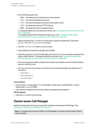 l Have the following ports free:
o 5555 — the default port for Data Protector communication
o 7112 — the Internal Database Service port
o 7113 — the Internal Database Connection Pooler (IDB CP) port
o 7116 — the Application Server (HTTPS AS) port
o 9999 — the Application Server management port
To change the default communication port number, see "Changing the default Data Protector Inet
port" on page 358.
To change the default IDB and Application Server ports, see "Changing the default Data
Protector IDB ports and user accounts on UNIX systems" on page 359.
l Support long filenames. To check if your filesystem supports long filenames, execute the
getconf NAME_MAX DirectoryPath command.
l Have the inetd or xinetd daemon up and running.
l Have the Basic command line calculator (bc) installed.
l Have the user group hpdp and the dedicated user account hpdp in this user group configured to be
used by Data Protector. To change the default user account, see "Changing the default Data
Protector IDB ports and user accounts on UNIX systems" on page 359.
l Have the existing home folder configured for the hpdp user otherwise some of the Data Protector
services could fail to start.
l The hpdp user must have access to any directory from the following paths that already exist in
the system:
o /opt/omni/*
o /etc/opt/omni/*
o /var/opt/omni/*
Linux systems:
l Have the GNU C Library (glibc) 2.12-1.25.el6.i686 or a later version installed (RHEL 7 version
requires glibc-x.xx-xx.el7.i686).
l Have net-tools installed (some net-tools utilities are needed during installation).
HP-UX systems:
l Have the auth service up and running.
Cluster-aware Cell Manager
Additional prerequisites and steps are required for installing a cluster-aware Cell Manager. See
"Installing a cluster-aware Cell Manager" on page 163.
Note: In a multiple-cell environment (MoM), all Cell Managers must have the same Data Protector
version installed.
Installation Guide
Chapter 2: Installing Data Protector
HPE Data Protector (9.07) Page 31 of 426
 