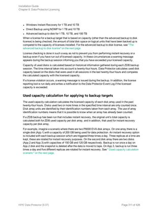 l Windows Instant Recovery for 1 TB and 10 TB
l Direct Backup using NDMP for 1 TB and 10 TB
l Advanced backup to disk for 1 TB, 10 TB, and 100 TB
When a license for a backup target that is based on capacity (other than the advanced backup to disk
license) is being checked, the amount of total disk space on logical units that have been backed up is
compared to the capacity of licenses installed. For the advanced backup to disk license, see "The
advanced backup to disk license" on the next page
License checking is done in such a way as not to prevent you from performing instant recovery or a
backup even if you have run out of licensed capacity. In these circumstances a warning message
appears during the backup session informing you that you have exceeded your licensed capacity.
Capacity of used disks is calculated based on historical information gathered during each ZDB backup
session. The time interval taken into account is twenty-four hours. Data Protector calculates used disk
capacity based on the disks that were used in all sessions in the last twenty-four hours and compares
the calculated capacity with the licensed capacity.
If a license violation occurs, a warning message is issued during the backup. In addition, the license
reporting tool is run daily and writes a notification to the Data Protector Event Log if the licensed
capacity is exceeded.
Used capacity calculation for applying to backup targets
The used capacity calculation calculates the licensed capacity of each disk array used in the past
twenty-four hours. Disks used two or more times in the specified time interval are only counted once.
Disk array units are identified by their identification numbers taken from each array. The use of array
identification numbers means that it is possible to know when an array has already been counted.
If a ZDB backup has been run that includes instant recovery, the original unit’s total capacity is
calculated both for ZDB used capacity per disk array, and in addition, that used for instant recovery
capacity per disk array.
For example, imagine a scenario where there are two P6000 EVA disk arrays. On one array there is a
single disk (App.1) with a capacity of 200 GB being used for data protection. An instant recovery option
is included with each backup session which are triggered three times a day. Three replicas at a time are
kept, these are rotated for instant recovery purposes. On the second disk array there are two disks
(App.2 and App.3) with capacities of 150 GB and 120 GB respectively. Backup is run once a day on
App.2 disk and the snapshot is deleted after the data is moved to tape. On App.3, backup is run three
times a day and five different replicas are rotated for instant recovery. See " Used capacity calculation
scenario " on the next page.
Installation Guide
Chapter 8: Data Protector Licensing
HPE Data Protector (9.07) Page 311 of 426
 
