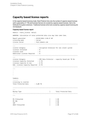Capacity based license reports
In the capacity based licensing mode, Data Protector lists only the number of capacity based licenses
(with a granularity of 1 TB) and licenses that are not covered by capacity based licenses, that is the
Software Encryption extension. Traditional licenses which are covered by capacity based licensing are
not displayed.
Capacity based license report
#omnicc -check_license -detail
WARNING: Calculation of total protected data size may take some time.
Report generated : 03/03/2016 1:48:27 AM
Licensing mode : Server
License server : host.domain.com
-----------------------------------------------------------------------------------
---
License Category : Encryption Extension for one client system
Licenses Installed : 0
Licenses Used : 0
Additional Licenses Required : 0
-----------------------------------------------------------------------------------
---
License Category : HPE Data Protector - capacity based per TB SW
Licenses Capacity Installed : 9 TB
Licenses Capacity In Use : 0 TB
Add. Licenses Capacity Required : 0 TB
-----------------------------------------------------------------------------------
---
.
.
.
Summary
-------
Licensing is covered.
Total Protected Data : 4,00 TB
-----------------------------------------------------------------------------------
---
Backup Type | Total Protected Data
-----------------------------------------------------------------------------------
---
MS Filesystem | 1 GB
MS SQL | 1 GB
SAP | 1 GB
UNIX Filesystem | 1 GB
Installation Guide
Chapter 8: Data Protector Licensing
HPE Data Protector (9.07) Page 317 of 426
 