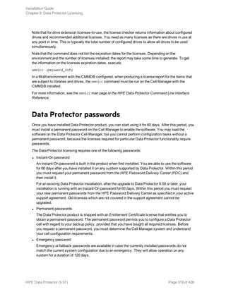 Note that for drive extension licenses-to-use, the license checker returns information about configured
drives and recommended additional licenses. You need as many licenses as there are drives in use at
any point in time. This is typically the total number of configured drives to allow all drives to be used
simultaneously.
Note that the command does not list the expiration dates for the licenses. Depending on the
environment and the number of licenses installed, the report may take some time to generate. To get
the information on the licenses expiration dates, execute:
omnicc -password_info
In a MoM environment with the CMMDB configured, when producing a license report for the items that
are subject to libraries and drives, the omnicc command must be run on the Cell Manager with the
CMMDB installed.
For more information, see the omnicc man page or the HPE Data Protector Command Line Interface
Reference.
Data Protector passwords
Once you have installed Data Protector product, you can start using it for 60 days. After this period, you
must install a permanent password on the Cell Manager to enable the software. You may load the
software on the Data Protector Cell Manager, but you cannot perform configuration tasks without a
permanent password, because the licenses required for particular Data Protector functionality require
passwords.
The Data Protector licensing requires one of the following passwords:
l Instant-On password
An Instant-On password is built in the product when first installed. You are able to use the software
for 60 days after you have installed it on any system supported by Data Protector. Within this period
you must request your permanent password from the HPE Password Delivery Center (PDC) and
then install it.
For an existing Data Protector installation, after the upgrade to Data Protector 9.00 or later, your
installation is running with an Instant-On password for 60 days. Within this period you must request
your new permanent passwords from the HPE Password Delivery Center as specified in your active
support agreement. Old licenses which are not covered in the support agreement cannot be
upgraded.
l Permanent passwords
The Data Protector product is shipped with an Entitlement Certificate license that entitles you to
obtain a permanent password. The permanent password permits you to configure a Data Protector
cell with regard to your backup policy, provided that you have bought all required licenses. Before
you request a permanent password, you must determine the Cell Manager system and understand
your cell configuration requirements.
l Emergency password
Emergency or fallback passwords are available in case the currently installed passwords do not
match the current system configuration due to an emergency. They will allow operation on any
system for a duration of 120 days.
Installation Guide
Chapter 8: Data Protector Licensing
HPE Data Protector (9.07) Page 319 of 426
 