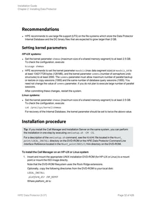 Recommendations
l HPE recommends to use large file support (LFS) on the file systems which store the Data Protector
Internal Database and the DC binary files that are expected to grow larger than 2 GB.
Setting kernel parameters
HP-UX systems:
l Set the kernel parameter shmmax (maximum size of a shared memory segment) to at least 2.5 GB.
To check the configuration, execute:
kcusage shmmax
l HPE recommends to set the kernel parameter maxdsiz (max data segment size) or maxdsiz_64 to
at least 134217728 bytes (128 MB), and the kernel parameter semmnu (number of semaphore undo
structures) to at least 2000. The semmnu parameter must allow maximum number of parallel backup
or restore or copy sessions (1000) and the same number of database query sessions (1000). You
need not change the value of semmnu parameter, if you do not plan to execute large number of parallel
sessions.
After committing these changes, restart the system.
Linux systems:
l Set the kernel parameter shmmax (maximum size of a shared memory segment) to at least 2.5 GB.
To check the configuration, execute:
cat /proc/sys/kernel/shmmax
For recovery of the Internal Database, the kernel parameter should be set to twice the above value.
Installation procedure
Tip: If you install the Cell Manager and Installation Server on the same system, you can perform
the installation in one step by executing omnisetup.sh -CM -IS.
For a description of the omnisetup.sh command, see the README file located in the Mount_
point/LOCAL_INSTALL directory on the DVD-ROM or the HPE Data Protector Command Line
Interface Reference located in the Mount_point/DOCS/C/MAN directory on the DVD-ROM.
To install the Cell Manager on an HP-UX or Linux system
1. Insert and mount the appropriate UNIX installation DVD-ROM (for HP-UX or Linux) to a mount
point or mount the ISO image directly.
Note that the DVD-ROM filesystem uses the Rock Ridge extensions.
Optionally, copy the following directories from the DVD-ROM to your local disk:
LOCAL_INSTALL
platform_dir /DP_DEPOT
Where platform_dir is:
Installation Guide
Chapter 2: Installing Data Protector
HPE Data Protector (9.07) Page 32 of 426
 