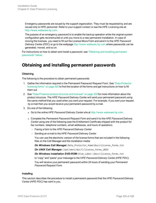 Emergency passwords are issued by the support organization. They must be requested by and are
issued only to HPE personnel. Refer to your support contact or see the HPE Licensing site at:
http://www.webware.hp.com.
The purpose of an emergency password is to enable the backup operation while the original system
configuration gets reconstructed or until you move to a new permanent installation. In case of
moving the licenses, you need to fill out the License Move Form and send it to the HPE Password
Delivery Center (PDC) or go to the webpage http://www.webware.hp.com where passwords can be
generated, moved, and so on.
For instructions on how to obtain and install a password, see "Obtaining and installing permanent
passwords" below.
Obtaining and installing permanent passwords
Obtaining
The following is the procedure to obtain permanent passwords:
1. Gather the information required in the Permanent Password Request Form. See "Data Protector
licensing forms" on page 325 to find the location of the forms and get instructions on how to fill
them out.
2. See "Data Protector product structure and licenses" on page 324 for more information about the
product structure. The HPE Password Delivery Center will send your permanent password using
the same method that you used when you sent your request. For example, if you sent your request
by e-mail then you would receive your permanent password by e-mail.
3. Do one of the following:
l Go to the online HPE Password Delivery Center site at http://www.webware.hp.com.
l Complete the Permanent Password Request Form and send it to the HPE Password Delivery
Center using one of the following (see the Entitlement Certificate shipped with the product for
fax numbers, telephone numbers, email addresses, and hours of operation):
o Faxing a form to the HPE Password Delivery Center
o Sending an e-mail to the HPE Password Delivery Center
You can use the electronic version of the license forms that are included in the following
files on the Cell Manager and the installation media:
On Windows Cell Manager: Data_Protector_homeDocslicense_forms.txt
On UNIX Cell Manager: /opt/omni/doc/C/license_forms_UNIX
On Windows installation DVD-ROM: Disk_Label:Docslicense_forms.txt
to “copy” and “paste” your message to the HPE Password Delivery Center (HPE PDC).
You will receive your permanent password within 24 hours of sending your Permanent
Password Request Form.
Installing
This section describes the procedure to install a permanent password that the HPE Password Delivery
Center (HPE PDC) has sent to you.
Installation Guide
Chapter 8: Data Protector Licensing
HPE Data Protector (9.07) Page 320 of 426
 