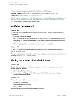 You can also append the password to the following file on the Cell Manager:
Windows systems: Data_Protector_program_dataconfigservercelllic.dat
UNIX systems: /etc/opt/omni/server/cell/lic.dat
If the file does not exist, create it with an editor, such as vi or Notepad. For an example of a password,
see "Type or copy the password exactly as it appears on the Password Certificate." on the previous
page in the procedure for the graphical user interface.
Verifying the password
Using the GUI
To verify if the password for the license you have installed is correct, proceed as follows in the Data
Protector GUI:
1. In the Help menu, click Licenses....
2. Click the Licenses tab. All installed licenses are displayed. Click the Passwords Info tab to see
details about the installed valid passwords. Invalid passwords will either be marked as expired or
suppressed.
The whole pop-up window as well as the individual columns are re-sizable.
Using the CLI
To verify if the password for the license you have installed is correct, use the following command:
omnicc -password_info
This command displays all installed licenses. If the password you entered is not correct, it is listed with
the remark Password could not be decoded.
Finding the number of installed licenses
Using the GUI
Once you have installed a permanent password, you can check how many licenses are currently
installed on the Cell Manager:
1. Start the Data Protector Manager.
2. In the menu bar, click Help, and then Licenses.... The About Manager window will open,
displaying the installed licenses.
Using the CLI
If you use the command line, proceed as follows:
1. Log on to the Cell Manager.
2. Execute the following command:
omnicc -query
A table listing the currently installed licenses will be displayed.
Installation Guide
Chapter 8: Data Protector Licensing
HPE Data Protector (9.07) Page 322 of 426
 
