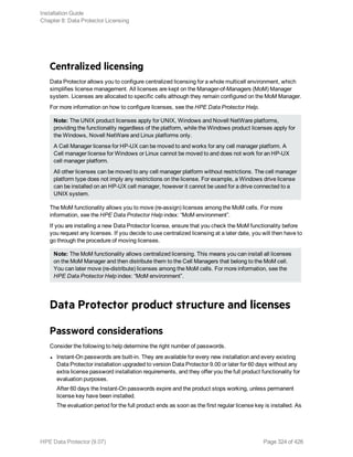 Centralized licensing
Data Protector allows you to configure centralized licensing for a whole multicell environment, which
simplifies license management. All licenses are kept on the Manager-of-Managers (MoM) Manager
system. Licenses are allocated to specific cells although they remain configured on the MoM Manager.
For more information on how to configure licenses, see the HPE Data Protector Help.
Note: The UNIX product licenses apply for UNIX, Windows and Novell NetWare platforms,
providing the functionality regardless of the platform, while the Windows product licenses apply for
the Windows, Novell NetWare and Linux platforms only.
A Cell Manager license for HP-UX can be moved to and works for any cell manager platform. A
Cell manager license for Windows or Linux cannot be moved to and does not work for an HP-UX
cell manager platform.
All other licenses can be moved to any cell manager platform without restrictions. The cell manager
platform type does not imply any restrictions on the license. For example, a Windows drive license
can be installed on an HP-UX cell manager, however it cannot be used for a drive connected to a
UNIX system.
The MoM functionality allows you to move (re-assign) licenses among the MoM cells. For more
information, see the HPE Data Protector Help index: “MoM environment”.
If you are installing a new Data Protector license, ensure that you check the MoM functionality before
you request any licenses. If you decide to use centralized licensing at a later date, you will then have to
go through the procedure of moving licenses.
Note: The MoM functionality allows centralized licensing. This means you can install all licenses
on the MoM Manager and then distribute them to the Cell Managers that belong to the MoM cell.
You can later move (re-distribute) licenses among the MoM cells. For more information, see the
HPE Data Protector Help index: “MoM environment”.
Data Protector product structure and licenses
Password considerations
Consider the following to help determine the right number of passwords.
l Instant-On passwords are built-in. They are available for every new installation and every existing
Data Protector installation upgraded to version Data Protector 9.00 or later for 60 days without any
extra license password installation requirements, and they offer you the full product functionality for
evaluation purposes.
After 60 days the Instant-On passwords expire and the product stops working, unless permanent
license key have been installed.
The evaluation period for the full product ends as soon as the first regular license key is installed. As
Installation Guide
Chapter 8: Data Protector Licensing
HPE Data Protector (9.07) Page 324 of 426
 