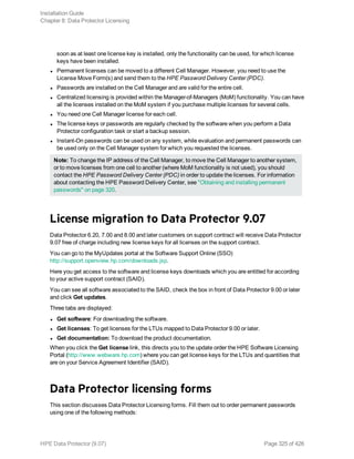 soon as at least one license key is installed, only the functionality can be used, for which license
keys have been installed.
l Permanent licenses can be moved to a different Cell Manager. However, you need to use the
License Move Form(s) and send them to the HPE Password Delivery Center (PDC).
l Passwords are installed on the Cell Manager and are valid for the entire cell.
l Centralized licensing is provided within the Manager-of-Managers (MoM) functionality. You can have
all the licenses installed on the MoM system if you purchase multiple licenses for several cells.
l You need one Cell Manager license for each cell.
l The license keys or passwords are regularly checked by the software when you perform a Data
Protector configuration task or start a backup session.
l Instant-On passwords can be used on any system, while evaluation and permanent passwords can
be used only on the Cell Manager system for which you requested the licenses.
Note: To change the IP address of the Cell Manager, to move the Cell Manager to another system,
or to move licenses from one cell to another (where MoM functionality is not used), you should
contact the HPE Password Delivery Center (PDC) in order to update the licenses. For information
about contacting the HPE Password Delivery Center, see "Obtaining and installing permanent
passwords" on page 320.
License migration to Data Protector 9.07
Data Protector 6.20, 7.00 and 8.00 and later customers on support contract will receive Data Protector
9.07 free of charge including new license keys for all licenses on the support contract.
You can go to the MyUpdates portal at the Software Support Online (SSO)
http://support.openview.hp.com/downloads.jsp.
Here you get access to the software and license keys downloads which you are entitled for according
to your active support contract (SAID).
You can see all software associated to the SAID, check the box in front of Data Protector 9.00 or later
and click Get updates.
Three tabs are displayed:
l Get software: For downloading the software.
l Get licenses: To get licenses for the LTUs mapped to Data Protector 9.00 or later.
l Get documentation: To download the product documentation.
When you click the Get license link, this directs you to the update order the HPE Software Licensing
Portal (http://www.webware.hp.com) where you can get license keys for the LTUs and quantities that
are on your Service Agreement Identifier (SAID).
Data Protector licensing forms
This section discusses Data Protector Licensing forms. Fill them out to order permanent passwords
using one of the following methods:
Installation Guide
Chapter 8: Data Protector Licensing
HPE Data Protector (9.07) Page 325 of 426
 