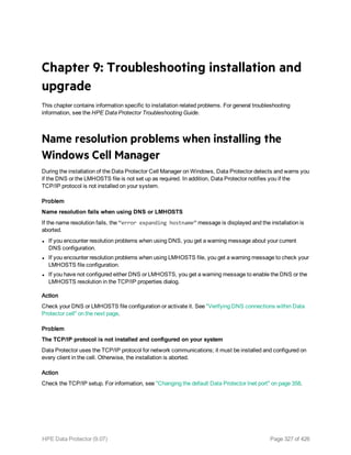 Chapter 9: Troubleshooting installation and
upgrade
This chapter contains information specific to installation related problems. For general troubleshooting
information, see the HPE Data Protector Troubleshooting Guide.
Name resolution problems when installing the
Windows Cell Manager
During the installation of the Data Protector Cell Manager on Windows, Data Protector detects and warns you
if the DNS or the LMHOSTS file is not set up as required. In addition, Data Protector notifies you if the
TCP/IP protocol is not installed on your system.
Problem
Name resolution fails when using DNS or LMHOSTS
If the name resolution fails, the “error expanding hostname” message is displayed and the installation is
aborted.
l If you encounter resolution problems when using DNS, you get a warning message about your current
DNS configuration.
l If you encounter resolution problems when using LMHOSTS file, you get a warning message to check your
LMHOSTS file configuration.
l If you have not configured either DNS or LMHOSTS, you get a warning message to enable the DNS or the
LMHOSTS resolution in the TCP/IP properties dialog.
Action
Check your DNS or LMHOSTS file configuration or activate it. See "Verifying DNS connections within Data
Protector cell" on the next page.
Problem
The TCP/IP protocol is not installed and configured on your system
Data Protector uses the TCP/IP protocol for network communications; it must be installed and configured on
every client in the cell. Otherwise, the installation is aborted.
Action
Check the TCP/IP setup. For information, see "Changing the default Data Protector Inet port" on page 358.
HPE Data Protector (9.07) Page 327 of 426
 