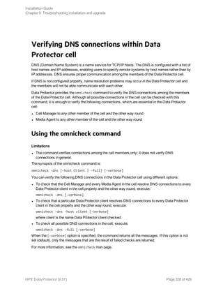 Verifying DNS connections within Data
Protector cell
DNS (Domain Name System) is a name service for TCP/IP hosts. The DNS is configured with a list of
host names and IP addresses, enabling users to specify remote systems by host names rather than by
IP addresses. DNS ensures proper communication among the members of the Data Protector cell.
If DNS is not configured properly, name resolution problems may occur in the Data Protector cell and
the members will not be able communicate with each other.
Data Protector provides the omnicheck command to verify the DNS connections among the members
of the Data Protector cell. Although all possible connections in the cell can be checked with this
command, it is enough to verify the following connections, which are essential in the Data Protector
cell:
l Cell Manager to any other member of the cell and the other way round
l Media Agent to any other member of the cell and the other way round
Using the omnicheck command
Limitations
l The command verifies connections among the cell members only; it does not verify DNS
connections in general.
The synopsis of the omnicheck command is:
omnicheck -dns [-host Client | -full] [-verbose]
You can verify the following DNS connections in the Data Protector cell using different options:
l To check that the Cell Manager and every Media Agent in the cell resolve DNS connections to every
Data Protector client in the cell properly and the other way round, execute:
omnicheck -dns [-verbose]
l To check that a particular Data Protector client resolves DNS connections to every Data Protector
client in the cell properly and the other way round, execute:
omnicheck -dns -host client [-verbose]
where client is the name Data Protector client checked.
l To check all possible DNS connections in the cell, execute:
omnicheck -dns -full [-verbose]
When the [-verbose] option is specified, the command returns all the messages. If this option is not
set (default), only the messages that are the result of failed checks are returned.
For more information, see the omnicheck man page.
Installation Guide
Chapter 9: Troubleshooting installation and upgrade
HPE Data Protector (9.07) Page 328 of 426
 