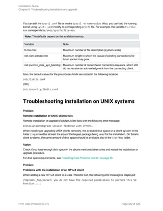 You can edit the sysctl.conf file or invoke sysctl –w name=value. Also, you can load the running
kernel using sysctl –p or modify its corresponding procfs file. For example, the variable fs.file-
max corresponds to /proc/sys/fs/file-max.
Note: The defaults depend on the available memory.
Variable Note
fs.file-max Maximum number of file descriptors (system-wide).
net.core.somaxconn Maximum length to which the queue of pending connections for
listen socket may grow.
net.ipv4.tcp_max_syn_backlog Maximum number of remembered connection requests, which still
did not receive an acknowledgment from the connecting client.
Also, the default values for the pre-process limits are stored in the following location:
/etc/limits.conf
(OR)
/etc/security/limits.conf
Troubleshooting installation on UNIX systems
Problem
Remote installation of UNIX clients fails
Remote installation or upgrade of a UNIX client fails with the following error message:
Installation/Upgrade session finished with errors.
When installing or upgrading UNIX clients remotely, the available disk space on a client system in the
folder /tmp should be at least the size of the largest package being used for the installation. On Solaris
client systems, the same amount of disk space should be available also in the /var/tmp folder.
Action
Check if you have enough disk space in the above mentioned directories and restart the installation or
upgrade procedure.
For disk space requirements, see "Installing Data Protector clients" on page 56.
Problem
Problems with the installation of an HP-UX client
When adding a new HP-UX client to a Data Protector cell, the following error message is displayed:
/tmp/omni_tmp/packet: you do not have the required permissions to perform this SD
function.....
Installation Guide
Chapter 9: Troubleshooting installation and upgrade
HPE Data Protector (9.07) Page 332 of 426
 