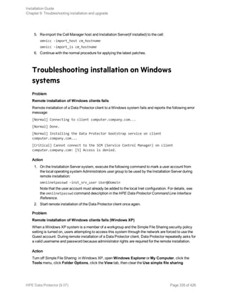 5. Re-import the Cell Manager host and Installation Server(if installed) to the cell:
omnicc -import_host cm_hostname
omnicc -import_is cm_hostname
6. Continue with the normal procedure for applying the latest patches.
Troubleshooting installation on Windows
systems
Problem
Remote installation of Windows clients fails
Remote installation of a Data Protector client to a Windows system fails and reports the following error
message:
[Normal] Connecting to client computer.company.com...
[Normal] Done.
[Normal] Installing the Data Protector bootstrap service on client
computer.company.com...
[Critical] Cannot connect to the SCM (Service Control Manager) on client
computer.company.com: [5] Access is denied.
Action
1. On the Installation Server system, execute the following command to mark a user account from
the local operating system Administrators user group to be used by the Installation Server during
remote installation:
omniinetpasswd –inst_srv_user User@Domain
Note that the user account must already be added to the local Inet configuration. For details, see
the omniinetpasswd command description in the HPE Data Protector Command Line Interface
Reference.
2. Start remote installation of the Data Protector client once again.
Problem
Remote installation of Windows clients fails (Windows XP)
When a Windows XP system is a member of a workgroup and the Simple File Sharing security policy
setting is turned on, users attempting to access this system through the network are forced to use the
Guest account. During remote installation of a Data Protector client, Data Protector repeatedly asks for
a valid username and password because administrator rights are required for the remote installation.
Action
Turn off Simple File Sharing: in Windows XP, open Windows Explorer or My Computer, click the
Tools menu, click Folder Options, click the View tab, then clear the Use simple file sharing
Installation Guide
Chapter 9: Troubleshooting installation and upgrade
HPE Data Protector (9.07) Page 335 of 426
 