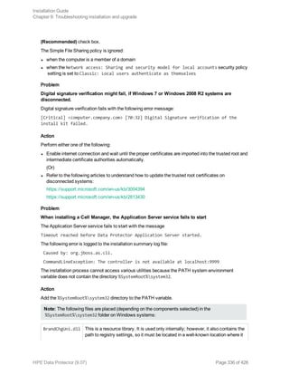 (Recommended) check box.
The Simple File Sharing policy is ignored:
l when the computer is a member of a domain
l when the Network access: Sharing and security model for local accounts security policy
setting is set to Classic: Local users authenticate as themselves
Problem
Digital signature verification might fail, if Windows 7 or Windows 2008 R2 systems are
disconnected.
Digital signature verification fails with the following error message:
[Critical] <computer.company.com> [70:32] Digital Signature verification of the
install kit failed.
Action
Perform either one of the following:
l Enable internet connection and wait until the proper certificates are imported into the trusted root and
intermediate certificate authorities automatically.
(Or)
l Refer to the following articles to understand how to update the trusted root certificates on
disconnected systems:
https://support.microsoft.com/en-us/kb/3004394
https://support.microsoft.com/en-us/kb/2813430
Problem
When installing a Cell Manager, the Application Server service fails to start
The Application Server service fails to start with the message
Timeout reached before Data Protector Application Server started.
The following error is logged to the installation summary log file:
Caused by: org.jboss.as.cli.
CommandLineException: The controller is not available at localhost:9999
The installation process cannot access various utilities because the PATH system environment
variable does not contain the directory %SystemRoot%system32.
Action
Add the %SystemRoot%system32 directory to the PATH variable.
Note: The following files are placed (depending on the components selected) in the
%SystemRoot%system32 folder on Windows systems:
BrandChgUni.dll This is a resource library. It is used only internally; however, it also contains the
path to registry settings, so it must be located in a well-known location where it
Installation Guide
Chapter 9: Troubleshooting installation and upgrade
HPE Data Protector (9.07) Page 336 of 426
 