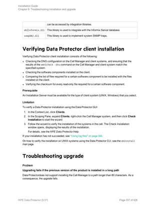 can be accessed by integration libraries.
ob2informix.dll This library is used to integrate with the Informix Server database.
snmpOB2.dll This library is used to implement system SNMP traps.
Verifying Data Protector client installation
Verifying Data Protector client installation consists of the following:
l Checking the DNS configuration on the Cell Manager and client systems, and ensuring that the
results of the omnicheck -dns command on the Cell Manager and client system match the
specified system.
l Checking the software components installed on the client.
l Comparing the list of files required for a certain software component to be installed with the files
installed on the client.
l Verifying the checksum for every read-only file required for a certain software component.
Prerequisite
An Installation Server must be available for the type of client system (UNIX, Windows) that you select.
Limitation
To verify a Data Protector installation using the Data Protector GUI:
1. In the Context List, click Clients.
2. In the Scoping Pane, expand Clients, right-click the Cell Manager system, and then click Check
Installation to start the wizard.
3. Follow the wizard to verify the installation of the systems in the cell. The Check Installation
window opens, displaying the results of the installation.
For details, see the HPE Data Protector Help.
If your installation has not succeeded, see "Using log files" on page 344.
On how to verify the installation on UNIX systems using the Data Protector CLI, see the ob2install
man page.
Troubleshooting upgrade
Problem
Upgrading fails if the previous version of the product is installed in a long path
Data Protectordoes not support installing the Cell Manager to a path longer than 80 characters. As a
consequence, the upgrade fails.
Installation Guide
Chapter 9: Troubleshooting installation and upgrade
HPE Data Protector (9.07) Page 337 of 426
 