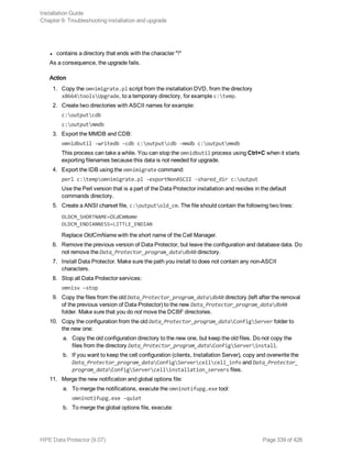 l contains a directory that ends with the character "!"
As a consequence, the upgrade fails.
Action
1. Copy the omnimigrate.pl script from the installation DVD, from the directory
x8664toolsUpgrade, to a temporary directory, for example c:temp.
2. Create two directories with ASCII names for example:
c:outputcdb
c:outputmmdb
3. Export the MMDB and CDB:
omnidbutil -writedb -cdb c:outputcdb -mmdb c:outputmmdb
This process can take a while. You can stop the omnidbutil process using Ctrl+C when it starts
exporting filenames because this data is not needed for upgrade.
4. Export the IDB using the omnimigrate command:
perl c:tempomnimigrate.pl -exportNonASCII -shared_dir c:output
Use the Perl version that is a part of the Data Protector installation and resides in the default
commands directory.
5. Create a ANSI charset file, c:outputold_cm. The file should contain the following two lines:
OLDCM_SHORTNAME=OldCmName
OLDCM_ENDIANNESS=LITTLE_ENDIAN
Replace OldCmName with the short name of the Cell Manager.
6. Remove the previous version of Data Protector, but leave the configuration and database data. Do
not remove the Data_Protector_program_datadb40 directory.
7. Install Data Protector. Make sure the path you install to does not contain any non-ASCII
characters.
8. Stop all Data Protector services:
omnisv –stop
9. Copy the files from the old Data_Protector_program_datadb40 directory (left after the removal
of the previous version of Data Protector) to the new Data_Protector_program_datadb40
folder. Make sure that you do not move the DCBF directories.
10. Copy the configuration from the old Data_Protector_program_dataConfigServer folder to
the new one:
a. Copy the old configuration directory to the new one, but keep the old files. Do not copy the
files from the directory Data_Protector_program_dataConfigServerinstall.
b. If you want to keep the cell configuration (clients, Installation Server), copy and overwrite the
Data_Protector_program_dataConfigServercellcell_info and Data_Protector_
program_dataConfigServercellinstallation_servers files.
11. Merge the new notification and global options file:
a. To merge the notifications, execute the omninotifupg.exe tool:
omninotifupg.exe -quiet
b. To merge the global options file, execute:
Installation Guide
Chapter 9: Troubleshooting installation and upgrade
HPE Data Protector (9.07) Page 339 of 426
 