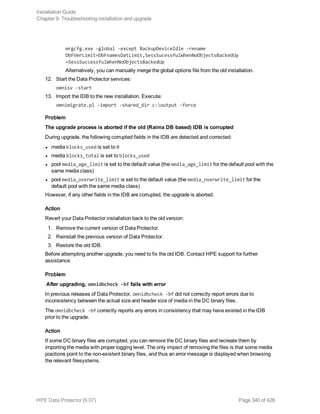 mrgcfg.exe –global -except BackupDeviceIdle -rename
DbFVerLimit=DbFnamesDatLimit,SessSucessfulWhenNoObjectsBackedUp
=SessSuccessfulWhenNoObjectsBackedUp
Alternatively, you can manually merge the global options file from the old installation.
12. Start the Data Protector services:
omnisv -start
13. Import the IDB to the new installation. Execute:
omnimigrate.pl -import -shared_dir c:output -force
Problem
The upgrade process is aborted if the old (Raima DB based) IDB is corrupted
During upgrade, the following corrupted fields in the IDB are detected and corrected:
l media blocks_used is set to 0
l media blocks_total is set to blocks_used
l pool media_age_limit is set to the default value (the media_age_limit for the default pool with the
same media class)
l pool media_overwrite_limit is set to the default value (the media_overwrite_limit for the
default pool with the same media class)
However, if any other fields in the IDB are corrupted, the upgrade is aborted.
Action
Revert your Data Protector installation back to the old version:
1. Remove the current version of Data Protector.
2. Reinstall the previous version of Data Protector.
3. Restore the old IDB.
Before attempting another upgrade, you need to fix the old IDB. Contact HPE support for further
assistance.
Problem
After upgrading, omnidbcheck -bf fails with error
In previous releases of Data Protector, omnidbcheck -bf did not correctly report errors due to
inconsistency between the actual size and header size of media in the DC binary files.
The omnidbcheck -bf correctly reports any errors in consistency that may have existed in the IDB
prior to the upgrade.
Action
If some DC binary files are corrupted, you can remove the DC binary files and recreate them by
importing the media with proper logging level. The only impact of removing the files is that some media
positions point to the non-existent binary files, and thus an error message is displayed when browsing
the relevant filesystems.
Installation Guide
Chapter 9: Troubleshooting installation and upgrade
HPE Data Protector (9.07) Page 340 of 426
 