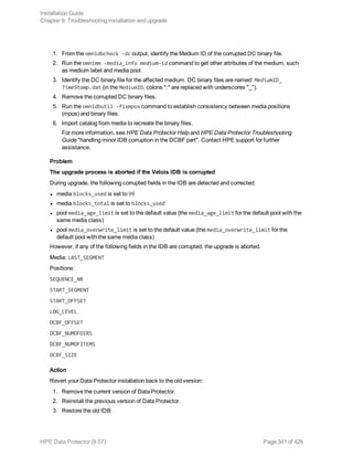 1. From the omnidbcheck -dc output, identify the Medium ID of the corrupted DC binary file.
2. Run the omnimm -media_info medium-id command to get other attributes of the medium, such
as medium label and media pool.
3. Identify the DC binary file for the affected medium. DC binary files are named: MediumID_
TimeStamp.dat (in the MediumID, colons ":" are replaced with underscores "_").
4. Remove the corrupted DC binary files.
5. Run the omnidbutil -fixmpos command to establish consistency between media positions
(mpos) and binary files.
6. Import catalog from media to recreate the binary files.
For more information, see HPE Data Protector Help and HPE Data Protector Troubleshooting
Guide "handling minor IDB corruption in the DCBF part". Contact HPE support for further
assistance.
Problem
The upgrade process is aborted if the Velois IDB is corrupted
During upgrade, the following corrupted fields in the IDB are detected and corrected:
l media blocks_used is set to 99
l media blocks_total is set to blocks_used
l pool media_age_limit is set to the default value (the media_age_limit for the default pool with the
same media class)
l pool media_overwrite_limit is set to the default value (the media_overwrite_limit for the
default pool with the same media class)
However, if any of the following fields in the IDB are corrupted, the upgrade is aborted.
Media: LAST_SEGMENT
Positions:
SEQUENCE_NR
START_SEGMENT
START_OFFSET
LOG_LEVEL
DCBF_OFFSET
DCBF_NUMOFDIRS
DCBF_NUMOFITEMS
DCBF_SIZE
Action
Revert your Data Protector installation back to the old version:
1. Remove the current version of Data Protector.
2. Reinstall the previous version of Data Protector.
3. Restore the old IDB.
Installation Guide
Chapter 9: Troubleshooting installation and upgrade
HPE Data Protector (9.07) Page 341 of 426
 