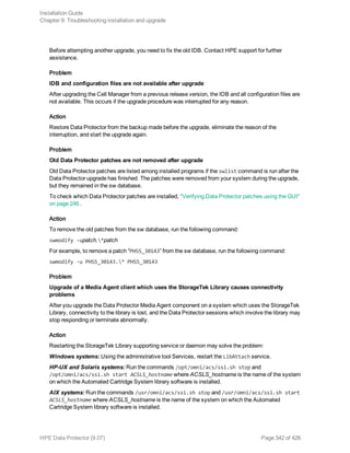 Before attempting another upgrade, you need to fix the old IDB. Contact HPE support for further
assistance.
Problem
IDB and configuration files are not available after upgrade
After upgrading the Cell Manager from a previous release version, the IDB and all configuration files are
not available. This occurs if the upgrade procedure was interrupted for any reason.
Action
Restore Data Protector from the backup made before the upgrade, eliminate the reason of the
interruption, and start the upgrade again.
Problem
Old Data Protector patches are not removed after upgrade
Old Data Protector patches are listed among installed programs if the swlist command is run after the
Data Protector upgrade has finished. The patches were removed from your system during the upgrade,
but they remained in the sw database.
To check which Data Protector patches are installed, "Verifying Data Protector patches using the GUI"
on page 246 .
Action
To remove the old patches from the sw database, run the following command:
swmodify -upatch.*patch
For example, to remove a patch “PHSS_30143” from the sw database, run the following command:
swmodify -u PHSS_30143.* PHSS_30143
Problem
Upgrade of a Media Agent client which uses the StorageTek Library causes connectivity
problems
After you upgrade the Data Protector Media Agent component on a system which uses the StorageTek
Library, connectivity to the library is lost, and the Data Protector sessions which involve the library may
stop responding or terminate abnormally.
Action
Restarting the StorageTek Library supporting service or daemon may solve the problem:
Windows systems: Using the administrative tool Services, restart the LibAttach service.
HP-UX and Solaris systems: Run the commands /opt/omni/acs/ssi.sh stop and
/opt/omni/acs/ssi.sh start ACSLS_hostname where ACSLS_hostname is the name of the system
on which the Automated Cartridge System library software is installed.
AIX systems: Run the commands /usr/omni/acs/ssi.sh stop and /usr/omni/acs/ssi.sh start
ACSLS_hostname where ACSLS_hostname is the name of the system on which the Automated
Cartridge System library software is installed.
Installation Guide
Chapter 9: Troubleshooting installation and upgrade
HPE Data Protector (9.07) Page 342 of 426
 