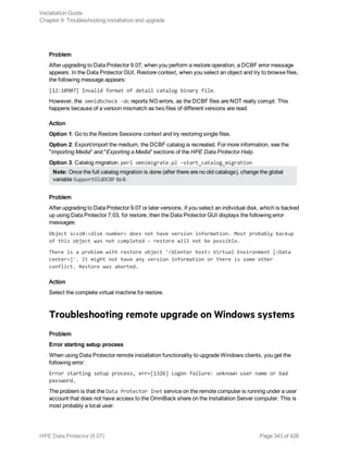Problem
After upgrading to Data Protector 9.07, when you perform a restore operation, a DCBF error message
appears. In the Data Protector GUI, Restore context, when you select an object and try to browse files,
the following message appears:
[12:10907] Invalid format of detail catalog binary file.
However, the omnidbcheck –dc reports NO errors, as the DCBF files are NOT really corrupt. This
happens because of a version mismatch as two files of different versions are read.
Action
Option 1: Go to the Restore Sessions context and try restoring single files.
Option 2: Export/import the medium, the DCBF catalog is recreated. For more information, see the
"Importing Media" and "Exporting a Media" sections of the HPE Data Protector Help.
Option 3: Catalog migration. perl omnimigrate.pl –start_catalog_migration
Note: Once the full catalog migration is done (after there are no old catalogs), change the global
variable SupportOldDCBF to 0.
Problem
After upgrading to Data Protector 9.07 or later versions, if you select an individual disk, which is backed
up using Data Protector 7.03, for restore, then the Data Protector GUI displays the following error
messages:
Object scsi0:<disk number> does not have version information. Most probably backup
of this object was not completed - restore will not be possible.
There is a problem with restore object '<VCenter host> Virtual Environment [<Data
center>]'. It might not have any version information or there is some other
conflict. Restore was aborted.
Action
Select the complete virtual machine for restore.
Troubleshooting remote upgrade on Windows systems
Problem
Error starting setup process
When using Data Protector remote installation functionality to upgrade Windows clients, you get the
following error:
Error starting setup process, err=[1326] Logon failure: unknown user name or bad
password.
The problem is that the Data Protector Inet service on the remote computer is running under a user
account that does not have access to the OmniBack share on the Installation Server computer. This is
most probably a local user.
Installation Guide
Chapter 9: Troubleshooting installation and upgrade
HPE Data Protector (9.07) Page 343 of 426
 
