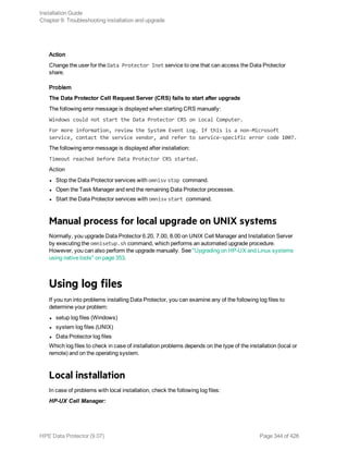 Action
Change the user for the Data Protector Inet service to one that can access the Data Protector
share.
Problem
The Data Protector Cell Request Server (CRS) fails to start after upgrade
The following error message is displayed when starting CRS manually:
Windows could not start the Data Protector CRS on Local Computer.
For more information, review the System Event Log. If this is a non-Microsoft
service, contact the service vendor, and refer to service-specific error code 1007.
The following error message is displayed after installation:
Timeout reached before Data Protector CRS started.
Action
l Stop the Data Protector services with omnisv stop command.
l Open the Task Manager and end the remaining Data Protector processes.
l Start the Data Protector services with omnisv start command.
Manual process for local upgrade on UNIX systems
Normally, you upgrade Data Protector 6.20, 7.00, 8.00 on UNIX Cell Manager and Installation Server
by executing the omnisetup.sh command, which performs an automated upgrade procedure.
However, you can also perform the upgrade manually. See "Upgrading on HP-UX and Linux systems
using native tools" on page 353.
Using log files
If you run into problems installing Data Protector, you can examine any of the following log files to
determine your problem:
l setup log files (Windows)
l system log files (UNIX)
l Data Protector log files
Which log files to check in case of installation problems depends on the type of the installation (local or
remote) and on the operating system.
Local installation
In case of problems with local installation, check the following log files:
HP-UX Cell Manager:
Installation Guide
Chapter 9: Troubleshooting installation and upgrade
HPE Data Protector (9.07) Page 344 of 426
 
