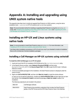 Appendix A: Installing and upgrading using
UNIX system native tools
This appendix describes how to install and upgrade Data Protector on UNIX systems, using the native
installation tools — swinstall on HP-UX systems and rpm on Linux systems.
Note: The recommended method for installing or upgrading Data Protector is using the omnisetup.sh
script. See "Installing and upgrading using UNIX system native tools " above and "Upgrading the UNIX
Cell Manager and Installation Server" on page 272.
Installing on HP-UX and Linux systems using
native tools
Note: It is recommended to install Data Protector using omnisetup.sh. For more information, see
"Installing on HP-UX and Linux systems using native tools" above.
Use these native installation procedures on HP-UX and Linux only if you intended to install an Installation
Server with a limited set of remote installation packages.
Installing a Cell Manager on HP-UX systems using swinstall
To install the UNIX Cell Manager on an HP-UX system
1. Insert and mount the HP-UX installation DVD-ROM and run the /usr/sbin/swinstall utility.
2. In the Specify Source window, select Network Directory/CDROM, and then enter
Mountpoint/hpux/DP_DEPOT in the Source Depot Path. Click OK to open the SD Install - Software
Selection window.
3. In the list of available packages for the installation, the Data Protector product is displayed under the
name B6960MA.
4. Right-click DATA-PROTECTOR, and then click Mark for Install to install the whole software.
In case you do not need all subproducts, double-click DATA-PROTECTOR and then right-click an item
from the list. Click Unmark for Install to exclude the package or Mark for Install to select it for
installation.
The following subproducts are included in the product:
OB2-CM Cell Manager software
OB2-DOCS Data Protector documentation subproduct that includes the Data Protector
guides in the PDF format and the HPE Data Protector Help in the WebHelp
HPE Data Protector (9.07) Page 347 of 426
 