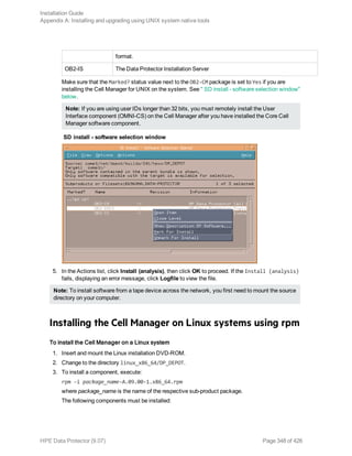 format.
OB2-IS The Data Protector Installation Server
Make sure that the Marked? status value next to the OB2-CM package is set to Yes if you are
installing the Cell Manager for UNIX on the system. See " SD install - software selection window"
below.
Note: If you are using user IDs longer than 32 bits, you must remotely install the User
Interface component (OMNI-CS) on the Cell Manager after you have installed the Core Cell
Manager software component.
SD install - software selection window
5. In the Actions list, click Install (analysis), then click OK to proceed. If the Install (analysis)
fails, displaying an error message, click Logfile to view the file.
Note: To install software from a tape device across the network, you first need to mount the source
directory on your computer.
Installing the Cell Manager on Linux systems using rpm
To install the Cell Manager on a Linux system
1. Insert and mount the Linux installation DVD-ROM.
2. Change to the directory linux_x86_64/DP_DEPOT.
3. To install a component, execute:
rpm -i package_name-A.09.00-1.x86_64.rpm
where package_name is the name of the respective sub-product package.
The following components must be installed:
Installation Guide
Appendix A: Installing and upgrading using UNIX system native tools
HPE Data Protector (9.07) Page 348 of 426
 