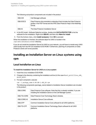 The following sub-product components are included in the product:
OB2-CM Cell Manager software
OB2-DOCS Data Protector documentation subproduct that includes the Data Protector
guides in the PDF format and the HPE Data Protector Help in the WebHelp
format.
OB2-IS The Data Protector Installation Server
4. In the SD Install - Software Selection window, double-click DATA-PROTECTOR to list the
software for the installation. Right-click OB2-IS, and then click Mark for Install.
5. From the Actions menu, click Install (analysis). Click OK to proceed.
When the installation is finished, the software depot for UNIX is located in the
/opt/omni/databases/vendor directory.
If you do not install the Installation Server for UNIX on your network, you will have to install every UNIX
client locally from the HP-UX installation DVD-ROM. Furthermore, patching of components on Data
Protector clients will not be possible.
Installing an Installation Server on Linux systems using
rpm
Local installation on Linux
To install the Installation Server for UNIX on a Linux system
1. Insert the Linux installation DVD-ROM.
2. Change to the directory containing the installation archive (in this case Mount_point/linux_x86_
64/DP_DEPOT.
3. For each component, execute:
rpm -i package_name-A.09.00-1.x86_64.rpm
The following components (package_name) related to Installation Server installation are included
in the product:
OB2-CORE Data Protector Core software. Note that this is already installed, if you are
installing the Installation Server on the Cell Manager system.
OB2-TS-CORE Data Protector Core Technology Stack Libraries.
OB2-CORE-IS Installation Server Core software.
OB2-CFP Common Installation Server Core software for all UNIX platforms.
OB2-TS-CFP Common Installation Server Technology Stack software for all UNIX
platforms
Installation Guide
Appendix A: Installing and upgrading using UNIX system native tools
HPE Data Protector (9.07) Page 350 of 426
 