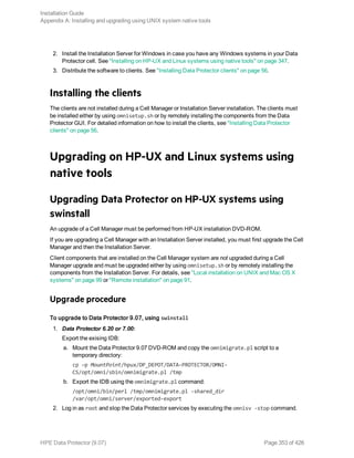 2. Install the Installation Server for Windows in case you have any Windows systems in your Data
Protector cell. See "Installing on HP-UX and Linux systems using native tools" on page 347.
3. Distribute the software to clients. See "Installing Data Protector clients" on page 56.
Installing the clients
The clients are not installed during a Cell Manager or Installation Server installation. The clients must
be installed either by using omnisetup.sh or by remotely installing the components from the Data
Protector GUI. For detailed information on how to install the clients, see "Installing Data Protector
clients" on page 56.
Upgrading on HP-UX and Linux systems using
native tools
Upgrading Data Protector on HP-UX systems using
swinstall
An upgrade of a Cell Manager must be performed from HP-UX installation DVD-ROM.
If you are upgrading a Cell Manager with an Installation Server installed, you must first upgrade the Cell
Manager and then the Installation Server.
Client components that are installed on the Cell Manager system are not upgraded during a Cell
Manager upgrade and must be upgraded either by using omnisetup.sh or by remotely installing the
components from the Installation Server. For details, see "Local installation on UNIX and Mac OS X
systems" on page 99 or "Remote installation" on page 91.
Upgrade procedure
To upgrade to Data Protector 9.07, using swinstall
1. Data Protector 6.20 or 7.00:
Export the exising IDB:
a. Mount the Data Protector 9.07 DVD-ROM and copy the omnimigrate.pl script to a
temporary directory:
cp –p MountPoint/hpux/DP_DEPOT/DATA-PROTECTOR/OMNI-
CS/opt/omni/sbin/omnimigrate.pl /tmp
b. Export the IDB using the omnimigrate.pl command:
/opt/omni/bin/perl /tmp/omnimigrate.pl -shared_dir
/var/opt/omni/server/exported-export
2. Log in as root and stop the Data Protector services by executing the omnisv -stop command.
Installation Guide
Appendix A: Installing and upgrading using UNIX system native tools
HPE Data Protector (9.07) Page 353 of 426
 