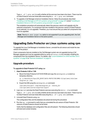 Type ps -ef | grep omni to verify whether all the services have been shut down. There must be
no Data Protector services listed after executing the ps -ef | grep omni command.
3. To upgrade a Cell Manager or/and an Installation Server, follow the procedures described
"Installing a Cell Manager on HP-UX systems using swinstall" on page 347 or/and "Installing an
Installation Server on HP-UX systems using swinstall" on page 349.
The installation procedure will automatically detect the previous version and upgrade only the
selected components. If a component that was installed in the previous version of Data Protector
is not selected, it is not upgraded. Therefore, you must ensure that you select all components that
must be upgraded.
Note: The Match what target has option is not supported if you are upgrading both, the Cell
Manager and Installation Server on the same system.
Upgrading Data Protector on Linux systems using rpm
To upgrade the Linux Cell Manager or Installation Server, uninstall the old version and install the new
version of the product.
Client components that are installed on the Cell Manager system are not upgraded during a Cell
Manager upgrade and must be upgraded either by using omnisetup.sh or by remotely installing the
components from the Installation Server. For details, see "Local installation on UNIX and Mac OS X
systems" on page 99 or "Remote installation" on page 91.
Upgrade procedure
To upgrade to Data Protector 9.07 using rpm
1. Data Protector 6.20 or 7.00:
a. Mount the Data Protector 9.07 DVD-ROM and copy the omnimigrate.pl script to a
temporary directory:
cp –p MountPoint/hpux/DP_DEPOT/DATA-PROTECTOR/OMNI-CS/opt/omni/sbin/omn
imigrate.pl /tmp
b. Export the IDB using the omnimigrate.pl command:
/opt/omni/bin/perl /tmp/omnimigrate.pl -shared_dir
/var/opt/omni/server/exported-export
2. Log in as root and stop the Data Protector services executing the omnisv -stop command.
Type ps -ef | grep omni to verify whether all the services have been shut down. There must be
no Data Protector services listed after executing the ps -ef | grep omni command.
3. Uninstall Data Protector using rpm.
The configuration files and the database are preserved during this procedure.
4. Run the rpm —q command to verify that you uninstalled the old version of Data Protector. Old
versions of Data Protector should not be listed.
Verify that the database and configuration files are still present. The following directories should
still exist and contain binaries:
Installation Guide
Appendix A: Installing and upgrading using UNIX system native tools
HPE Data Protector (9.07) Page 354 of 426
 