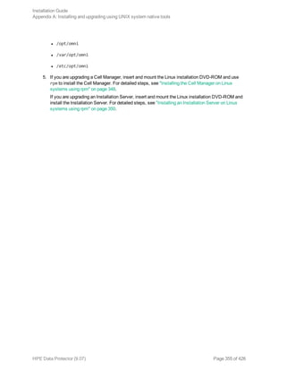 l /opt/omni
l /var/opt/omni
l /etc/opt/omni
5. If you are upgrading a Cell Manager, insert and mount the Linux installation DVD-ROM and use
rpm to install the Cell Manager. For detailed steps, see "Installing the Cell Manager on Linux
systems using rpm" on page 348.
If you are upgrading an Installation Server, insert and mount the Linux installation DVD-ROM and
install the Installation Server. For detailed steps, see "Installing an Installation Server on Linux
systems using rpm" on page 350.
Installation Guide
Appendix A: Installing and upgrading using UNIX system native tools
HPE Data Protector (9.07) Page 355 of 426
 