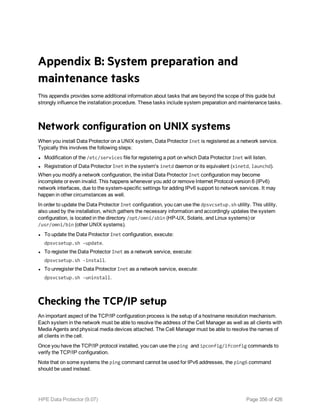 Appendix B: System preparation and
maintenance tasks
This appendix provides some additional information about tasks that are beyond the scope of this guide but
strongly influence the installation procedure. These tasks include system preparation and maintenance tasks.
Network configuration on UNIX systems
When you install Data Protector on a UNIX system, Data Protector Inet is registered as a network service.
Typically this involves the following steps:
l Modification of the /etc/services file for registering a port on which Data Protector Inet will listen.
l Registration of Data Protector Inet in the system's inetd daemon or its equivalent (xinetd, launchd).
When you modify a network configuration, the initial Data Protector Inet configuration may become
incomplete or even invalid. This happens whenever you add or remove Internet Protocol version 6 (IPv6)
network interfaces, due to the system-specific settings for adding IPv6 support to network services. It may
happen in other circumstances as well.
In order to update the Data Protector Inet configuration, you can use the dpsvcsetup.sh utility. This utility,
also used by the installation, which gathers the necessary information and accordingly updates the system
configuration, is located in the directory /opt/omni/sbin (HP-UX, Solaris, and Linux systems) or
/usr/omni/bin (other UNIX systems).
l To update the Data Protector Inet configuration, execute:
dpsvcsetup.sh -update.
l To register the Data Protector Inet as a network service, execute:
dpsvcsetup.sh -install.
l To unregister the Data Protector Inet as a network service, execute:
dpsvcsetup.sh -uninstall.
Checking the TCP/IP setup
An important aspect of the TCP/IP configuration process is the setup of a hostname resolution mechanism.
Each system in the network must be able to resolve the address of the Cell Manager as well as all clients with
Media Agents and physical media devices attached. The Cell Manager must be able to resolve the names of
all clients in the cell.
Once you have the TCP/IP protocol installed, you can use the ping and ipconfig/ifconfig commands to
verify the TCP/IP configuration.
Note that on some systems the ping command cannot be used for IPv6 addresses, the ping6 command
should be used instead.
HPE Data Protector (9.07) Page 356 of 426
 