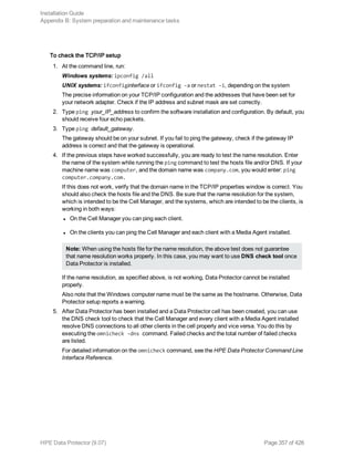 To check the TCP/IP setup
1. At the command line, run:
Windows systems: ipconfig /all
UNIX systems: ifconfiginterface or ifconfig -a or nestat -i, depending on the system
The precise information on your TCP/IP configuration and the addresses that have been set for
your network adapter. Check if the IP address and subnet mask are set correctly.
2. Type ping your_IP_address to confirm the software installation and configuration. By default, you
should receive four echo packets.
3. Type ping default_gateway.
The gateway should be on your subnet. If you fail to ping the gateway, check if the gateway IP
address is correct and that the gateway is operational.
4. If the previous steps have worked successfully, you are ready to test the name resolution. Enter
the name of the system while running the ping command to test the hosts file and/or DNS. If your
machine name was computer, and the domain name was company.com, you would enter: ping
computer.company.com.
If this does not work, verify that the domain name in the TCP/IP properties window is correct. You
should also check the hosts file and the DNS. Be sure that the name resolution for the system,
which is intended to be the Cell Manager, and the systems, which are intended to be the clients, is
working in both ways:
l On the Cell Manager you can ping each client.
l On the clients you can ping the Cell Manager and each client with a Media Agent installed.
Note: When using the hosts file for the name resolution, the above test does not guarantee
that name resolution works properly. In this case, you may want to use DNS check tool once
Data Protector is installed.
If the name resolution, as specified above, is not working, Data Protector cannot be installed
properly.
Also note that the Windows computer name must be the same as the hostname. Otherwise, Data
Protector setup reports a warning.
5. After Data Protector has been installed and a Data Protector cell has been created, you can use
the DNS check tool to check that the Cell Manager and every client with a Media Agent installed
resolve DNS connections to all other clients in the cell properly and vice versa. You do this by
executing the omnicheck -dns command. Failed checks and the total number of failed checks
are listed.
For detailed information on the omnicheck command, see the HPE Data Protector Command Line
Interface Reference.
Installation Guide
Appendix B: System preparation and maintenance tasks
HPE Data Protector (9.07) Page 357 of 426
 