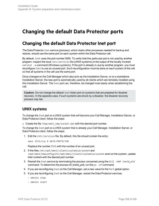 Changing the default Data Protector ports
Changing the default Data Protector Inet port
The Data Protector Inet service (process), which starts other processes needed for backup and
restore, should use the same port on each system within the Data Protector cell.
By default, Inet uses the port number 5555. To verify that this particular port is not used by another
program, inspect the local /etc/services file (UNIX systems) or the output of the locally invoked
netstat -a command (Windows systems). If the port is already in use by another program, you must
reconfigure Inet to use an unused port. Such reconfiguration must be done on each system of the cell
so that all systems in the cell use the same port.
Once changed on the Cell Manager which also acts as the Installation Server, or on a standalone
Installation Server, the new port is automatically used by all clients which are remotely installed using
this Installation Server. The Inet port can, therefore, be changed most easily when establishing the
cell.
Caution: Do not change the default Inet listen port on systems that are prepared for disaster
recovery. In the opposite case, if such systems are struck by a disaster, the disaster recovery
process may fail.
UNIX systems
To change the Inet port on a UNIX system that will become your Cell Manager, Installation Server, or
Data Protector client, follow the steps:
l Create the file /tmp/omni_tmp/socket.dat with the desired port number.
To change the Inet port on a UNIX system that is already your Cell Manager, Installation Server, or
Data Protector client, follow the steps:
1. Edit the /etc/services file. By default, this file should contain the entry:
omni 5555/tcp # DATA-PROTECTOR
Replace the number 5555 with the number of an unused port.
2. If the files /etc/opt/omni/client/customize/socket and
/opt/omni/newconfig/etc/opt/omni/client/customize/socket exist on the system, update
their content with the desired port number.
3. Restart the Inet service by terminating the process concerned using the kill -HUP inetd_pid
command. To determine the process ID (inetd_pid), run the ps -ef command.
4. If you are reconfiguring Inet on the Cell Manager, set a new value for the Port global option.
5. If you are reconfiguring Inet on the Cell Manager, restart the Data Protector services:
- omnisv stop
- omnisv start
Installation Guide
Appendix B: System preparation and maintenance tasks
HPE Data Protector (9.07) Page 358 of 426
 